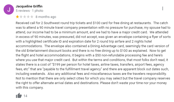Received call for 2 Southwest round trip tickets and $100 card for free dining at restaurants.  The catch was to attend a 90 minute travel company presentation with no pressure for purchase, my spouse had to attend, our income had to be a minimum amount, and we had to have a major credit card.  We attended in excess of 90 minutes, was pressured, did not accept, was given an envelope containing a flyer of sorts with a highlighted certificate ID and expiration date for 2 round trip airfare and 2 nights hotel accommodations.  The envelope also contained a Dining Advantage card, seemingly the card version of the old Entertainment discount books and there is no free dining up to $100 as explained.  Now to get the flight and hotel accommodations, it begins with a $50 non-refundable processing fee and here’s where you use that major credit card.  But within the terms and conditions, that most folks don’t read, it states there is a cost of “$199 per person for hotel taxes, airline taxes, transfers, airport fees, agency fees, etc” that are “payable to the fulfillment travel agency” and there are apparent block out dates such, including weekends.  Also any additional fees and miscellaneous taxes are the travelers responsibility.  Not to mention that there are only select cities for which you may select but the travel company reserves the right to offer alternate arrival dates and destinations. Please don’t waste your time nor your money with this company.