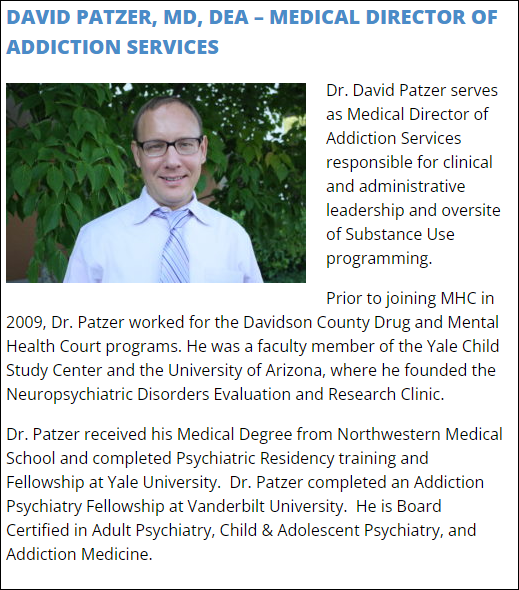 Dr. David Patzer serves as Medical Director of Addiction Services responsible for clinical and administrative leadership and oversite of Substance Use programming.

Prior to joining MHC in 2009, Dr. Patzer worked for the Davidson County Drug and Mental Health Court programs. He was a faculty member of the Yale Child Study Center and the University of Arizona, where he founded the Neuropsychiatric Disorders Evaluation and Research Clinic.

Dr. Patzer received his Medical Degree from Northwestern Medical School and completed Psychiatric Residency training and Fellowship at Yale University.  Dr. Patzer completed an Addiction Psychiatry Fellowship at Vanderbilt University.  He is Board Certified in Adult Psychiatry, Child & Adolescent Psychiatry, and Addiction Medicine.